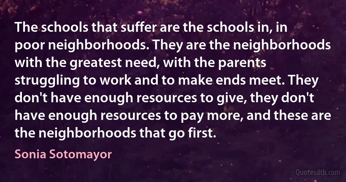 The schools that suffer are the schools in, in poor neighborhoods. They are the neighborhoods with the greatest need, with the parents struggling to work and to make ends meet. They don't have enough resources to give, they don't have enough resources to pay more, and these are the neighborhoods that go first. (Sonia Sotomayor)