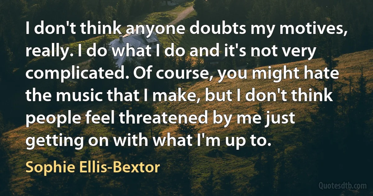 I don't think anyone doubts my motives, really. I do what I do and it's not very complicated. Of course, you might hate the music that I make, but I don't think people feel threatened by me just getting on with what I'm up to. (Sophie Ellis-Bextor)