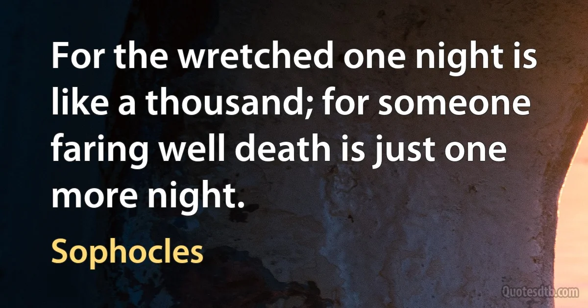 For the wretched one night is like a thousand; for someone faring well death is just one more night. (Sophocles)