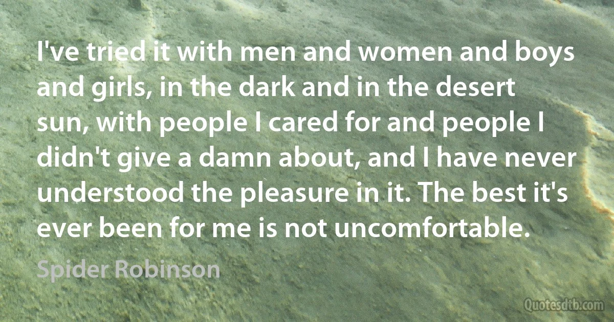 I've tried it with men and women and boys and girls, in the dark and in the desert sun, with people I cared for and people I didn't give a damn about, and I have never understood the pleasure in it. The best it's ever been for me is not uncomfortable. (Spider Robinson)