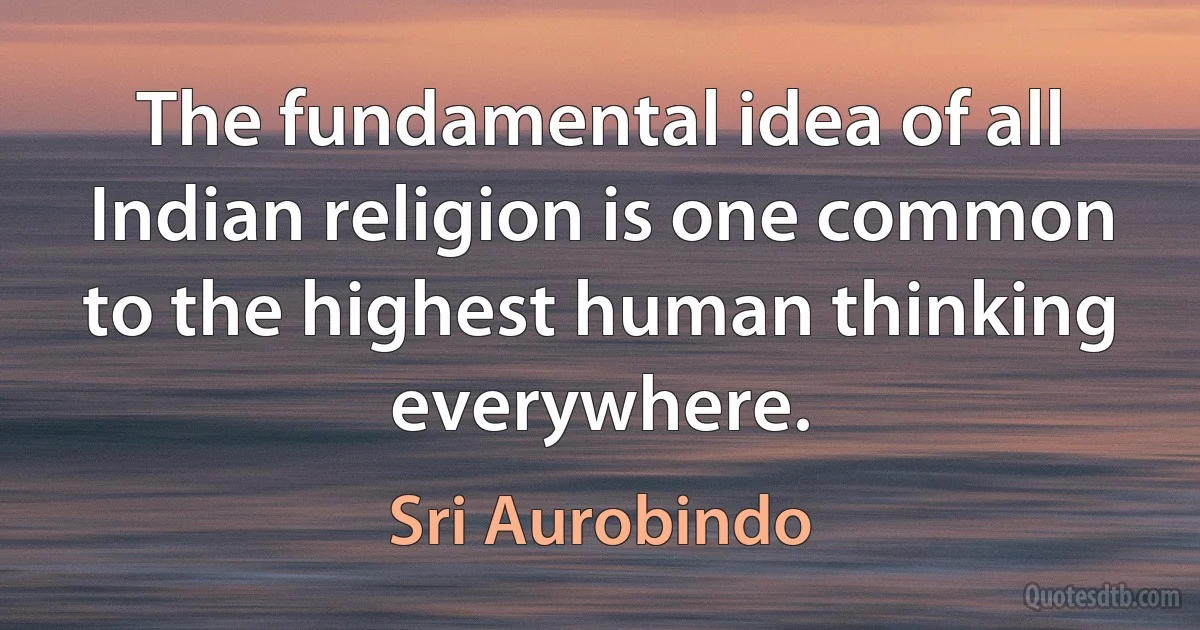 The fundamental idea of all Indian religion is one common to the highest human thinking everywhere. (Sri Aurobindo)