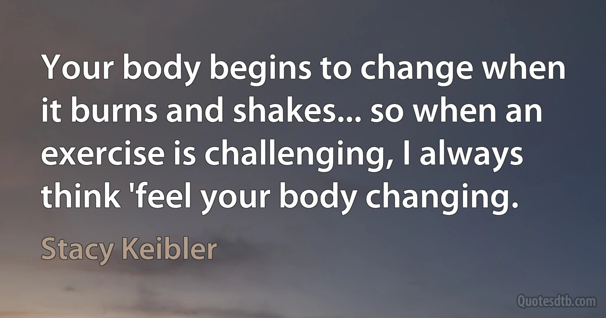 Your body begins to change when it burns and shakes... so when an exercise is challenging, I always think 'feel your body changing. (Stacy Keibler)