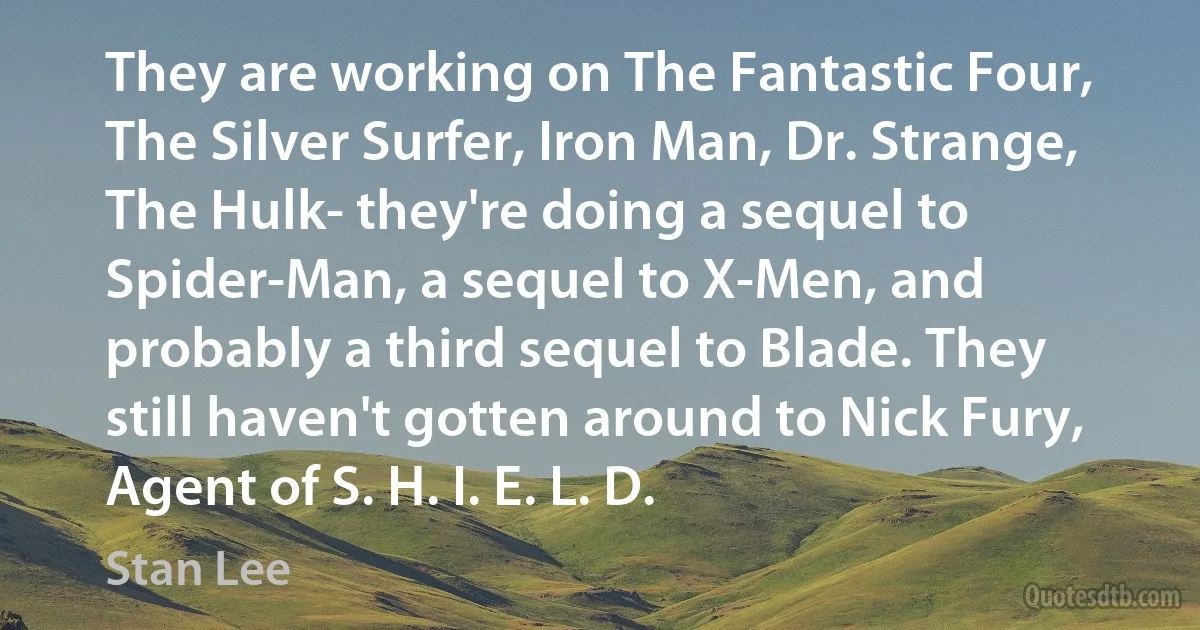 They are working on The Fantastic Four, The Silver Surfer, Iron Man, Dr. Strange, The Hulk- they're doing a sequel to Spider-Man, a sequel to X-Men, and probably a third sequel to Blade. They still haven't gotten around to Nick Fury, Agent of S. H. I. E. L. D. (Stan Lee)