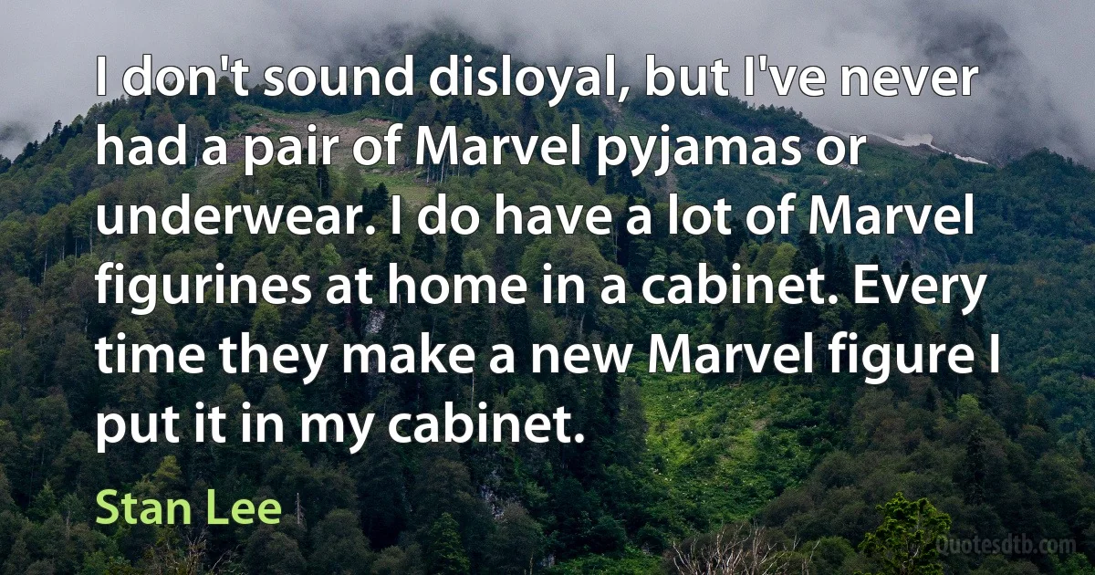 I don't sound disloyal, but I've never had a pair of Marvel pyjamas or underwear. I do have a lot of Marvel figurines at home in a cabinet. Every time they make a new Marvel figure I put it in my cabinet. (Stan Lee)