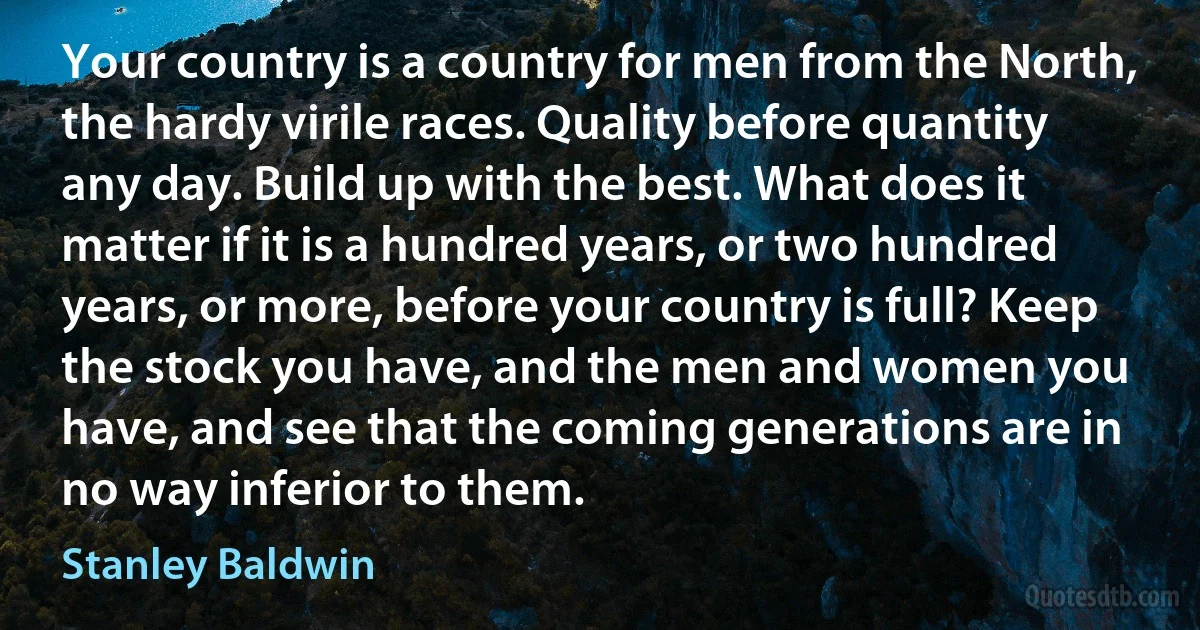 Your country is a country for men from the North, the hardy virile races. Quality before quantity any day. Build up with the best. What does it matter if it is a hundred years, or two hundred years, or more, before your country is full? Keep the stock you have, and the men and women you have, and see that the coming generations are in no way inferior to them. (Stanley Baldwin)