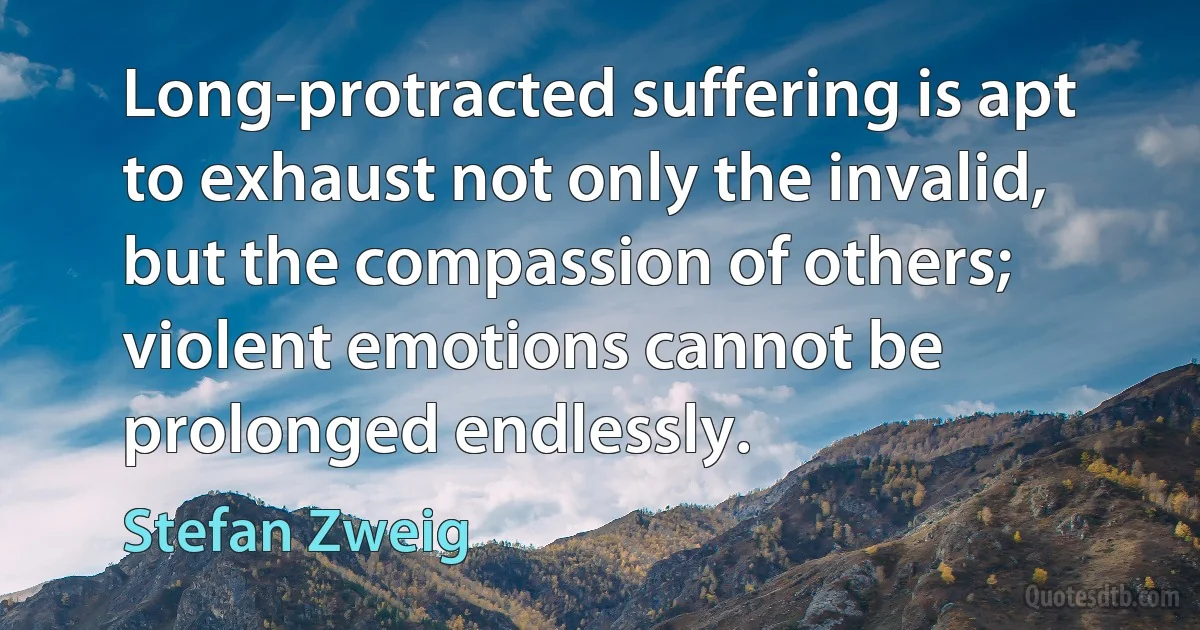 Long-protracted suffering is apt to exhaust not only the invalid, but the compassion of others; violent emotions cannot be prolonged endlessly. (Stefan Zweig)