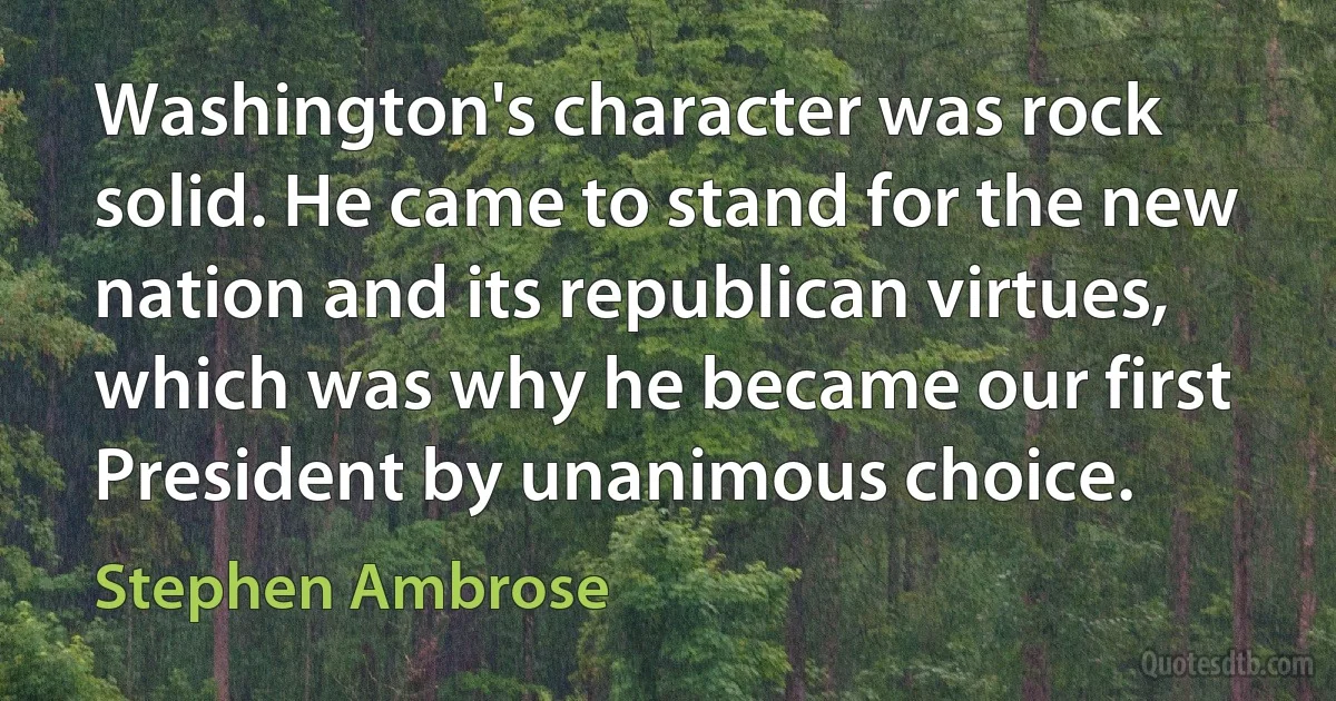 Washington's character was rock solid. He came to stand for the new nation and its republican virtues, which was why he became our first President by unanimous choice. (Stephen Ambrose)