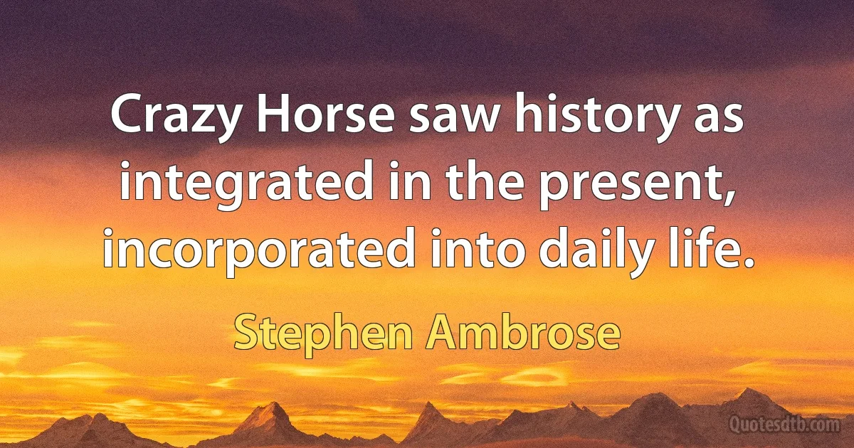 Crazy Horse saw history as integrated in the present, incorporated into daily life. (Stephen Ambrose)