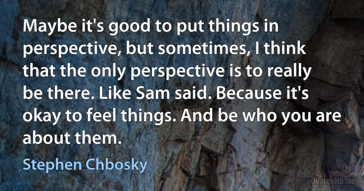 Maybe it's good to put things in perspective, but sometimes, I think that the only perspective is to really be there. Like Sam said. Because it's okay to feel things. And be who you are about them. (Stephen Chbosky)