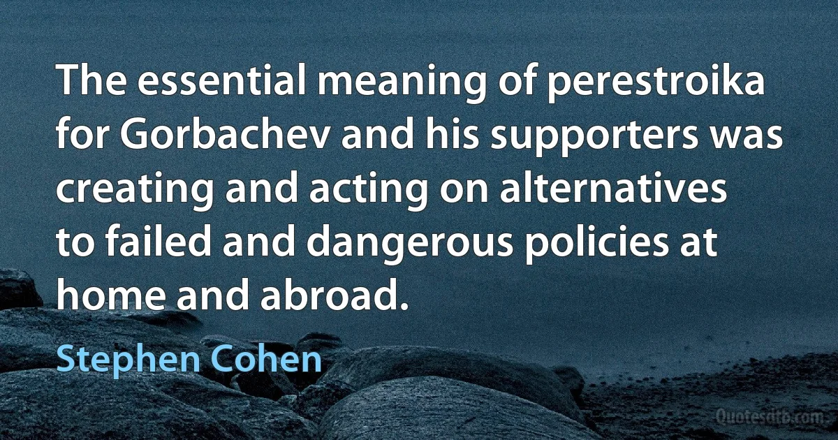 The essential meaning of perestroika for Gorbachev and his supporters was creating and acting on alternatives to failed and dangerous policies at home and abroad. (Stephen Cohen)