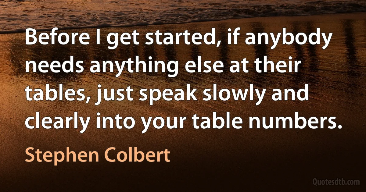 Before I get started, if anybody needs anything else at their tables, just speak slowly and clearly into your table numbers. (Stephen Colbert)