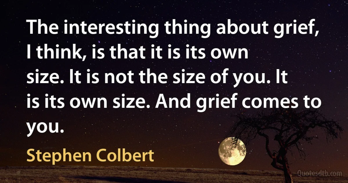 The interesting thing about grief, I think, is that it is its own size. It is not the size of you. It is its own size. And grief comes to you. (Stephen Colbert)