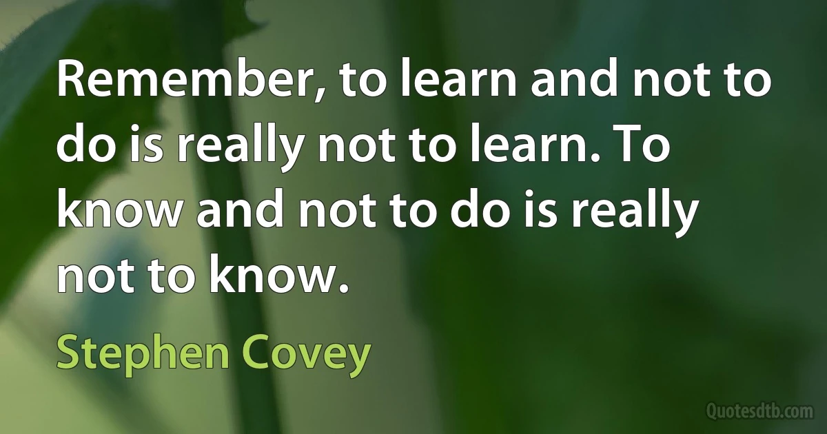 Remember, to learn and not to do is really not to learn. To know and not to do is really not to know. (Stephen Covey)