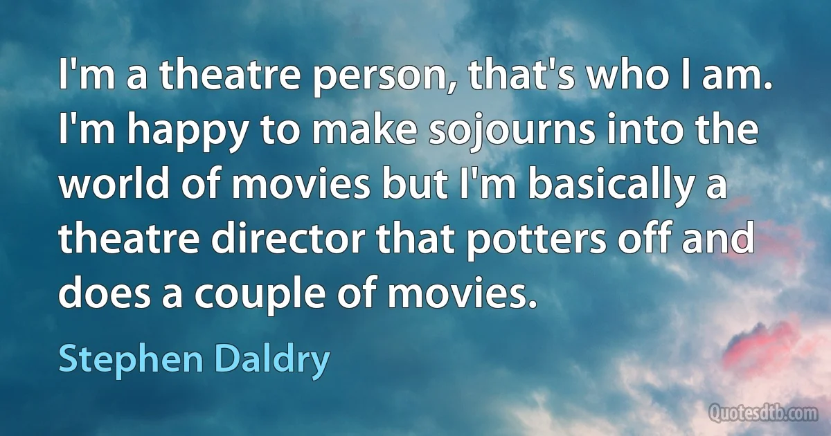 I'm a theatre person, that's who I am. I'm happy to make sojourns into the world of movies but I'm basically a theatre director that potters off and does a couple of movies. (Stephen Daldry)