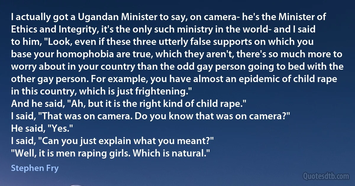 I actually got a Ugandan Minister to say, on camera- he's the Minister of Ethics and Integrity, it's the only such ministry in the world- and I said to him, "Look, even if these three utterly false supports on which you base your homophobia are true, which they aren't, there's so much more to worry about in your country than the odd gay person going to bed with the other gay person. For example, you have almost an epidemic of child rape in this country, which is just frightening."
And he said, "Ah, but it is the right kind of child rape."
I said, "That was on camera. Do you know that was on camera?"
He said, "Yes."
I said, "Can you just explain what you meant?"
"Well, it is men raping girls. Which is natural." (Stephen Fry)