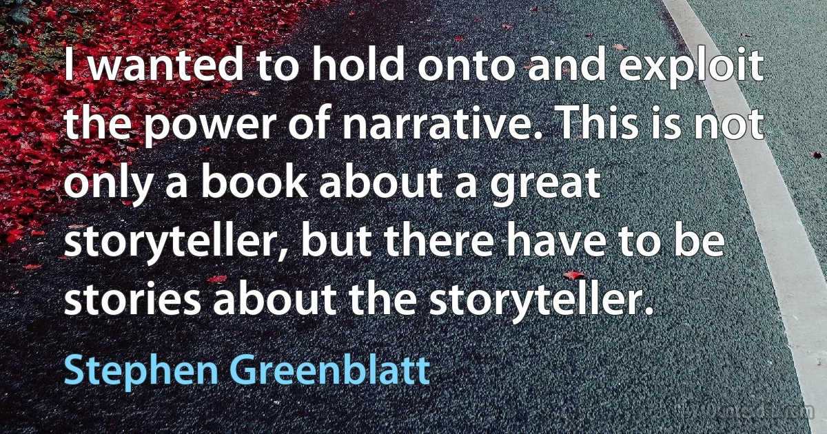 I wanted to hold onto and exploit the power of narrative. This is not only a book about a great storyteller, but there have to be stories about the storyteller. (Stephen Greenblatt)