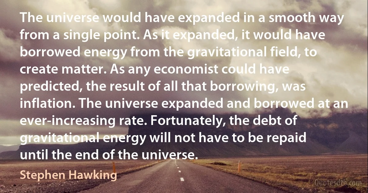 The universe would have expanded in a smooth way from a single point. As it expanded, it would have borrowed energy from the gravitational field, to create matter. As any economist could have predicted, the result of all that borrowing, was inflation. The universe expanded and borrowed at an ever-increasing rate. Fortunately, the debt of gravitational energy will not have to be repaid until the end of the universe. (Stephen Hawking)