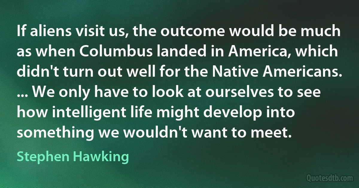 If aliens visit us, the outcome would be much as when Columbus landed in America, which didn't turn out well for the Native Americans. ... We only have to look at ourselves to see how intelligent life might develop into something we wouldn't want to meet. (Stephen Hawking)