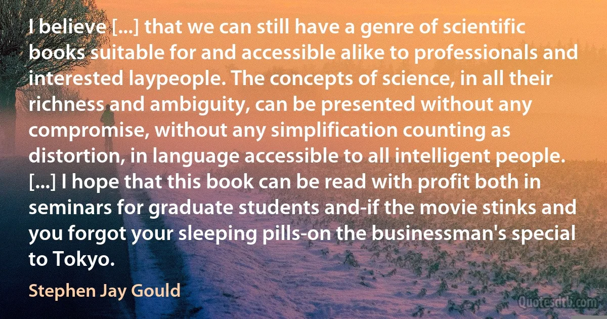 I believe [...] that we can still have a genre of scientific books suitable for and accessible alike to professionals and interested laypeople. The concepts of science, in all their richness and ambiguity, can be presented without any compromise, without any simplification counting as distortion, in language accessible to all intelligent people. [...] I hope that this book can be read with profit both in seminars for graduate students and-if the movie stinks and you forgot your sleeping pills-on the businessman's special to Tokyo. (Stephen Jay Gould)