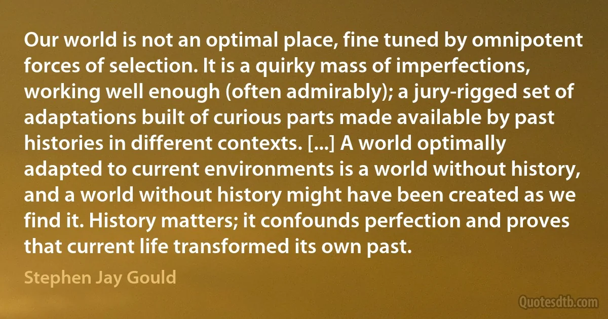 Our world is not an optimal place, fine tuned by omnipotent forces of selection. It is a quirky mass of imperfections, working well enough (often admirably); a jury-rigged set of adaptations built of curious parts made available by past histories in different contexts. [...] A world optimally adapted to current environments is a world without history, and a world without history might have been created as we find it. History matters; it confounds perfection and proves that current life transformed its own past. (Stephen Jay Gould)