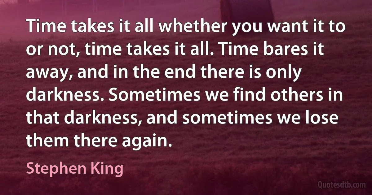 Time takes it all whether you want it to or not, time takes it all. Time bares it away, and in the end there is only darkness. Sometimes we find others in that darkness, and sometimes we lose them there again. (Stephen King)