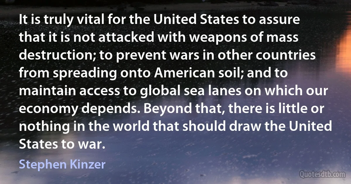 It is truly vital for the United States to assure that it is not attacked with weapons of mass destruction; to prevent wars in other countries from spreading onto American soil; and to maintain access to global sea lanes on which our economy depends. Beyond that, there is little or nothing in the world that should draw the United States to war. (Stephen Kinzer)