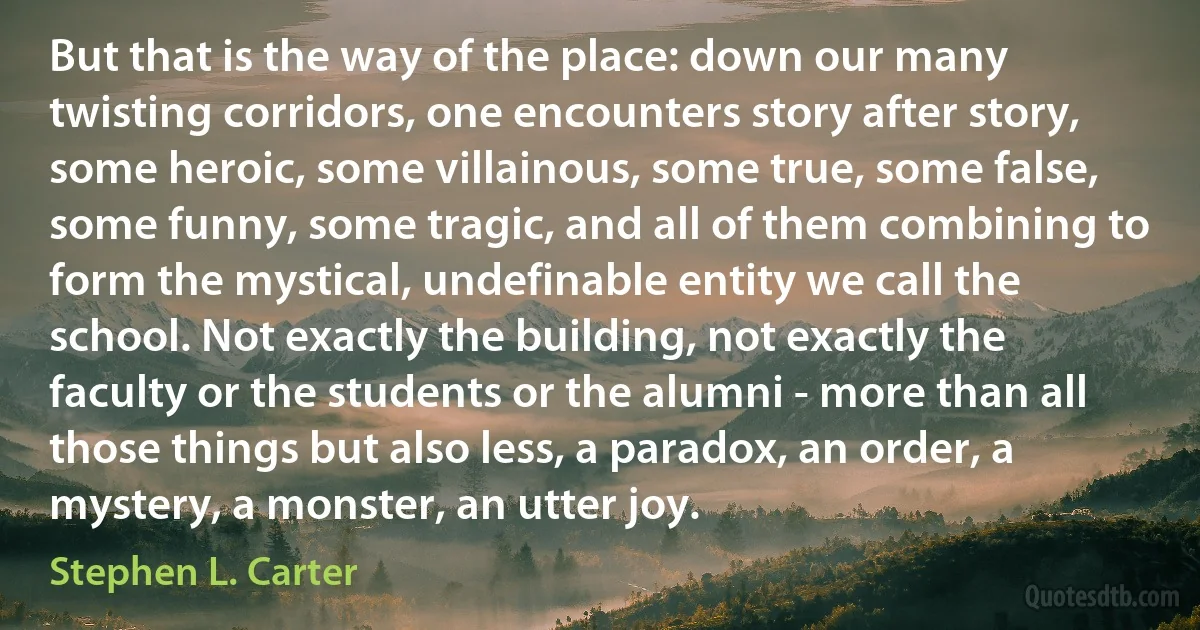 But that is the way of the place: down our many twisting corridors, one encounters story after story, some heroic, some villainous, some true, some false, some funny, some tragic, and all of them combining to form the mystical, undefinable entity we call the school. Not exactly the building, not exactly the faculty or the students or the alumni - more than all those things but also less, a paradox, an order, a mystery, a monster, an utter joy. (Stephen L. Carter)