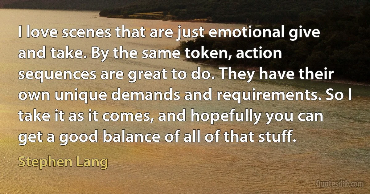 I love scenes that are just emotional give and take. By the same token, action sequences are great to do. They have their own unique demands and requirements. So I take it as it comes, and hopefully you can get a good balance of all of that stuff. (Stephen Lang)