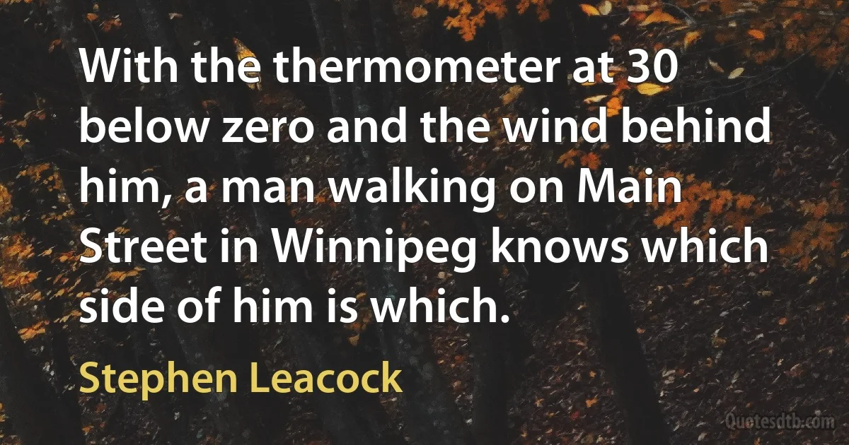 With the thermometer at 30 below zero and the wind behind him, a man walking on Main Street in Winnipeg knows which side of him is which. (Stephen Leacock)