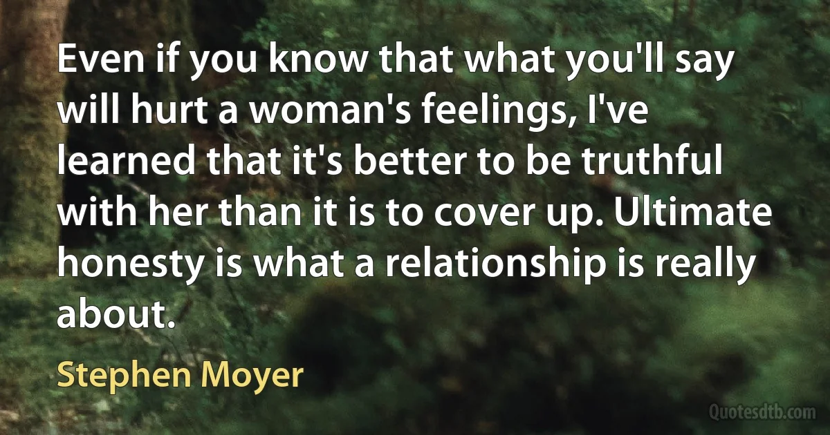 Even if you know that what you'll say will hurt a woman's feelings, I've learned that it's better to be truthful with her than it is to cover up. Ultimate honesty is what a relationship is really about. (Stephen Moyer)