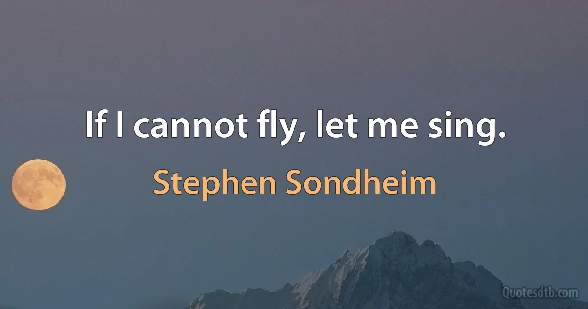 If I cannot fly, let me sing. (Stephen Sondheim)