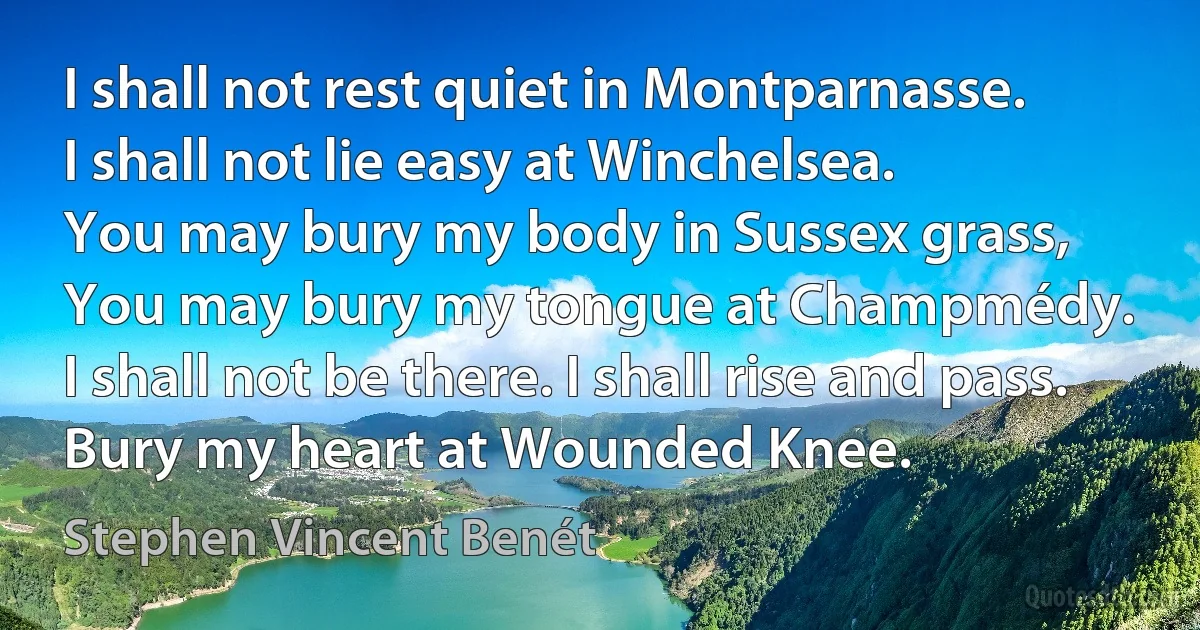 I shall not rest quiet in Montparnasse.
I shall not lie easy at Winchelsea.
You may bury my body in Sussex grass,
You may bury my tongue at Champmédy.
I shall not be there. I shall rise and pass.
Bury my heart at Wounded Knee. (Stephen Vincent Benét)