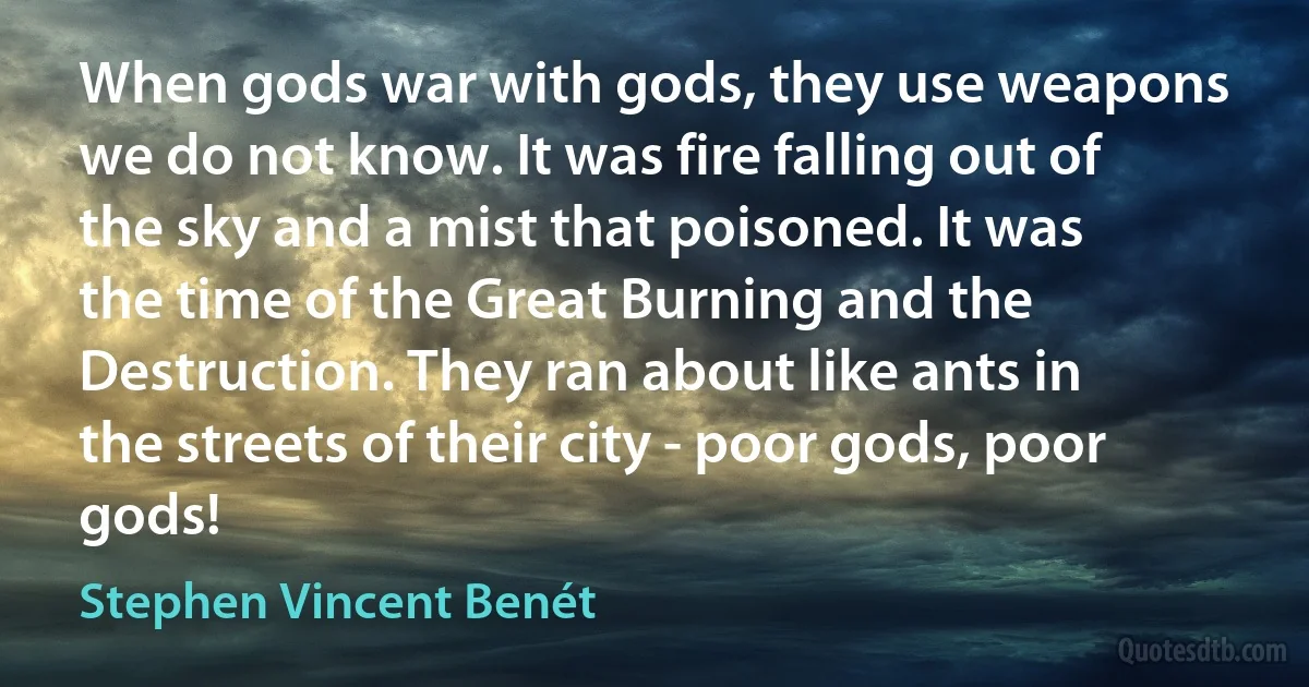 When gods war with gods, they use weapons we do not know. It was fire falling out of the sky and a mist that poisoned. It was the time of the Great Burning and the Destruction. They ran about like ants in the streets of their city - poor gods, poor gods! (Stephen Vincent Benét)