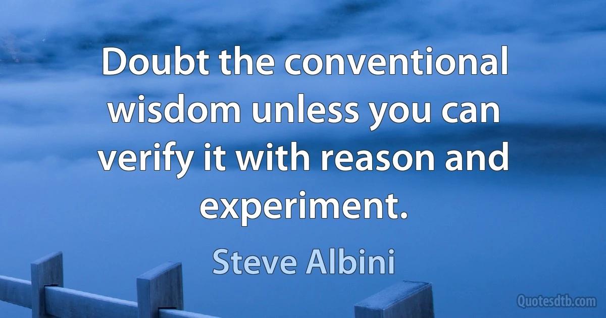 Doubt the conventional wisdom unless you can verify it with reason and experiment. (Steve Albini)