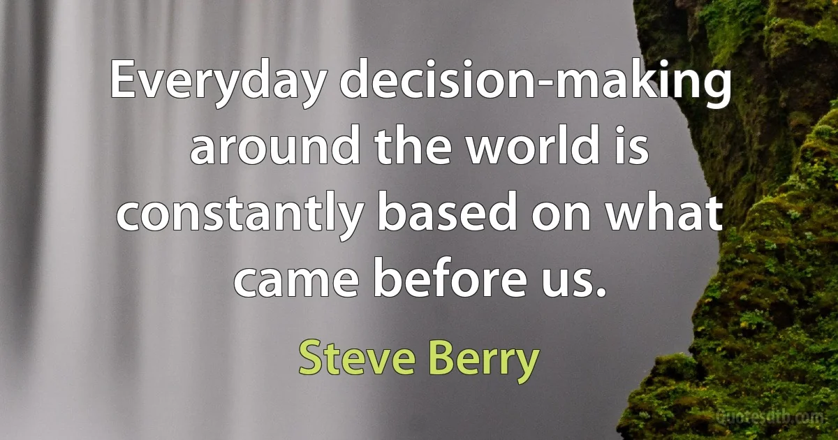 Everyday decision-making around the world is constantly based on what came before us. (Steve Berry)