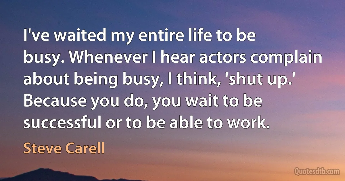 I've waited my entire life to be busy. Whenever I hear actors complain about being busy, I think, 'shut up.' Because you do, you wait to be successful or to be able to work. (Steve Carell)