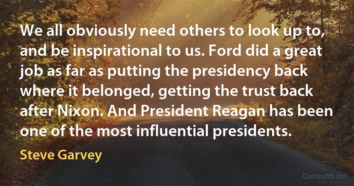 We all obviously need others to look up to, and be inspirational to us. Ford did a great job as far as putting the presidency back where it belonged, getting the trust back after Nixon. And President Reagan has been one of the most influential presidents. (Steve Garvey)