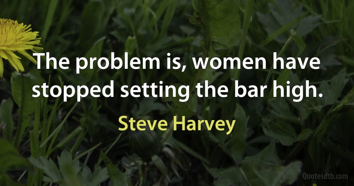 The problem is, women have stopped setting the bar high. (Steve Harvey)