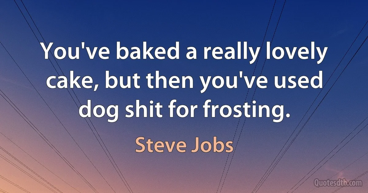 You've baked a really lovely cake, but then you've used dog shit for frosting. (Steve Jobs)