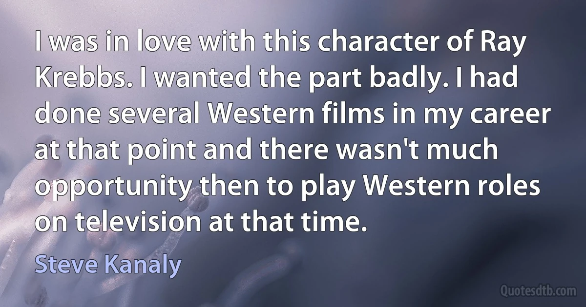 I was in love with this character of Ray Krebbs. I wanted the part badly. I had done several Western films in my career at that point and there wasn't much opportunity then to play Western roles on television at that time. (Steve Kanaly)