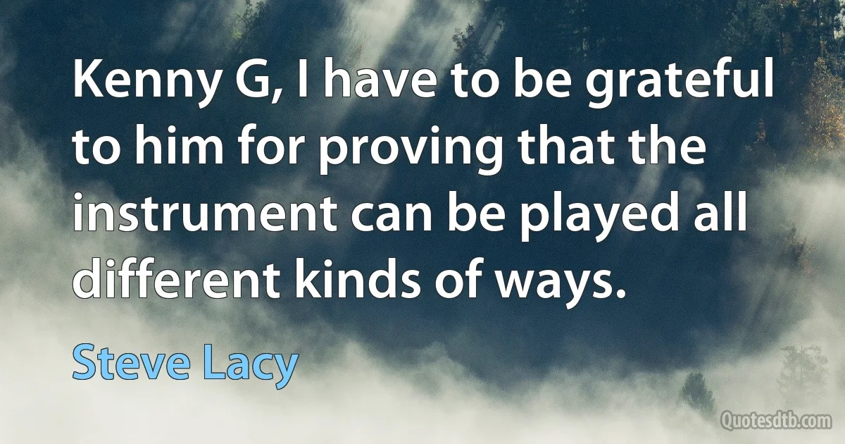 Kenny G, I have to be grateful to him for proving that the instrument can be played all different kinds of ways. (Steve Lacy)