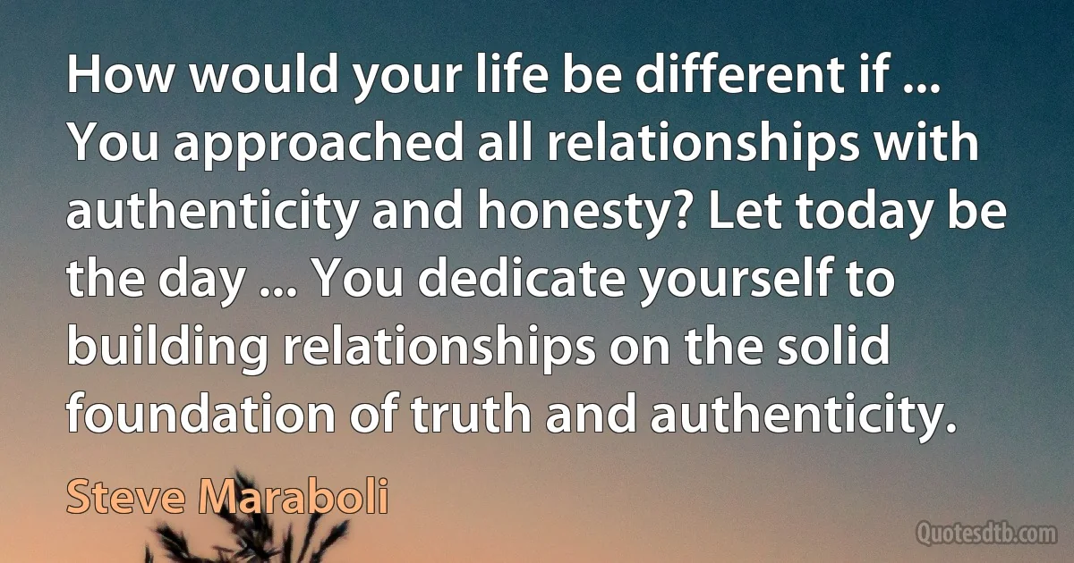 How would your life be different if ... You approached all relationships with authenticity and honesty? Let today be the day ... You dedicate yourself to building relationships on the solid foundation of truth and authenticity. (Steve Maraboli)