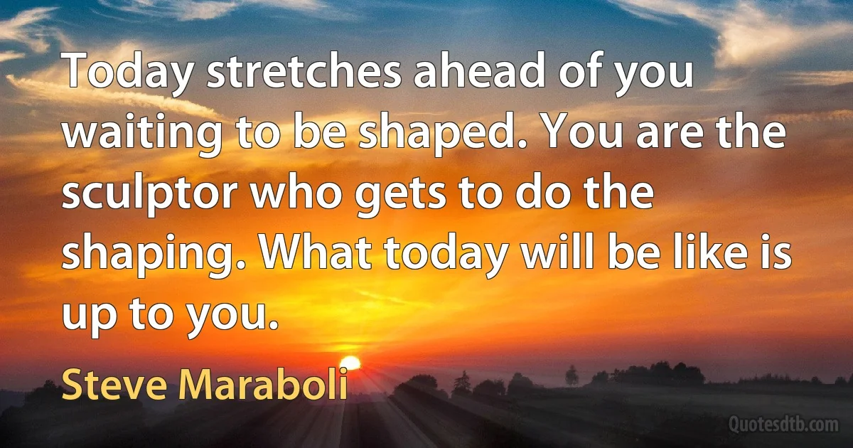 Today stretches ahead of you waiting to be shaped. You are the sculptor who gets to do the shaping. What today will be like is up to you. (Steve Maraboli)