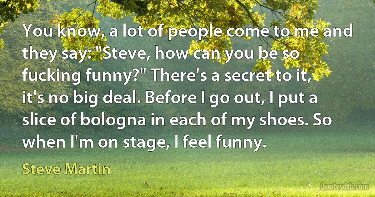 You know, a lot of people come to me and they say: "Steve, how can you be so fucking funny?" There's a secret to it, it's no big deal. Before I go out, I put a slice of bologna in each of my shoes. So when I'm on stage, I feel funny. (Steve Martin)