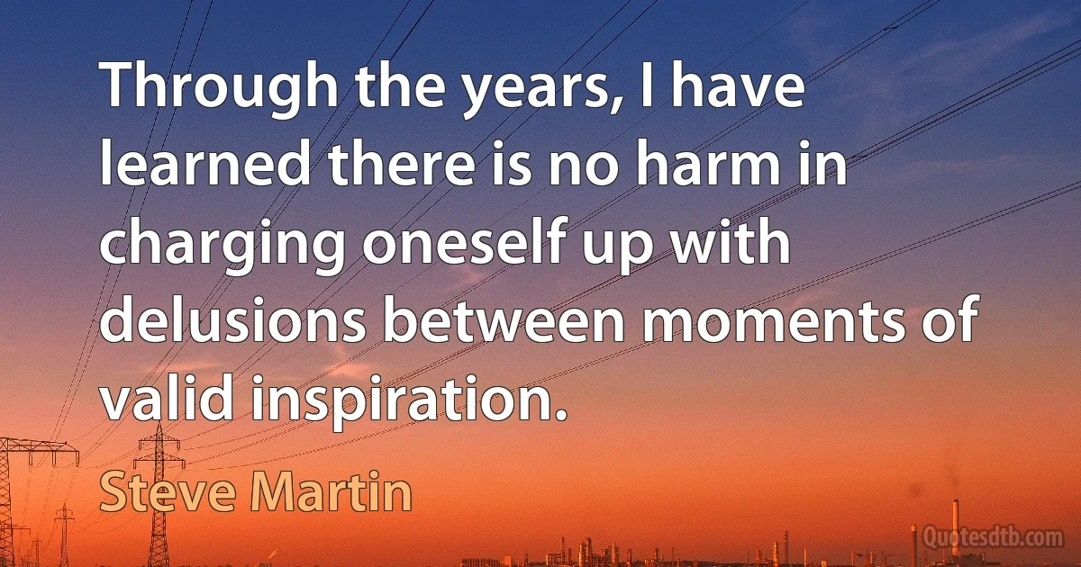 Through the years, I have learned there is no harm in charging oneself up with delusions between moments of valid inspiration. (Steve Martin)