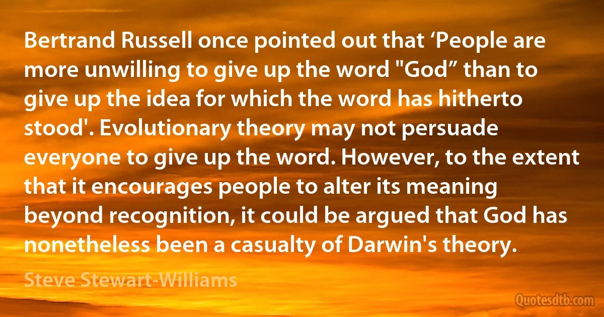 Bertrand Russell once pointed out that ‘People are more unwilling to give up the word "God” than to give up the idea for which the word has hitherto stood'. Evolutionary theory may not persuade everyone to give up the word. However, to the extent that it encourages people to alter its meaning beyond recognition, it could be argued that God has nonetheless been a casualty of Darwin's theory. (Steve Stewart-Williams)