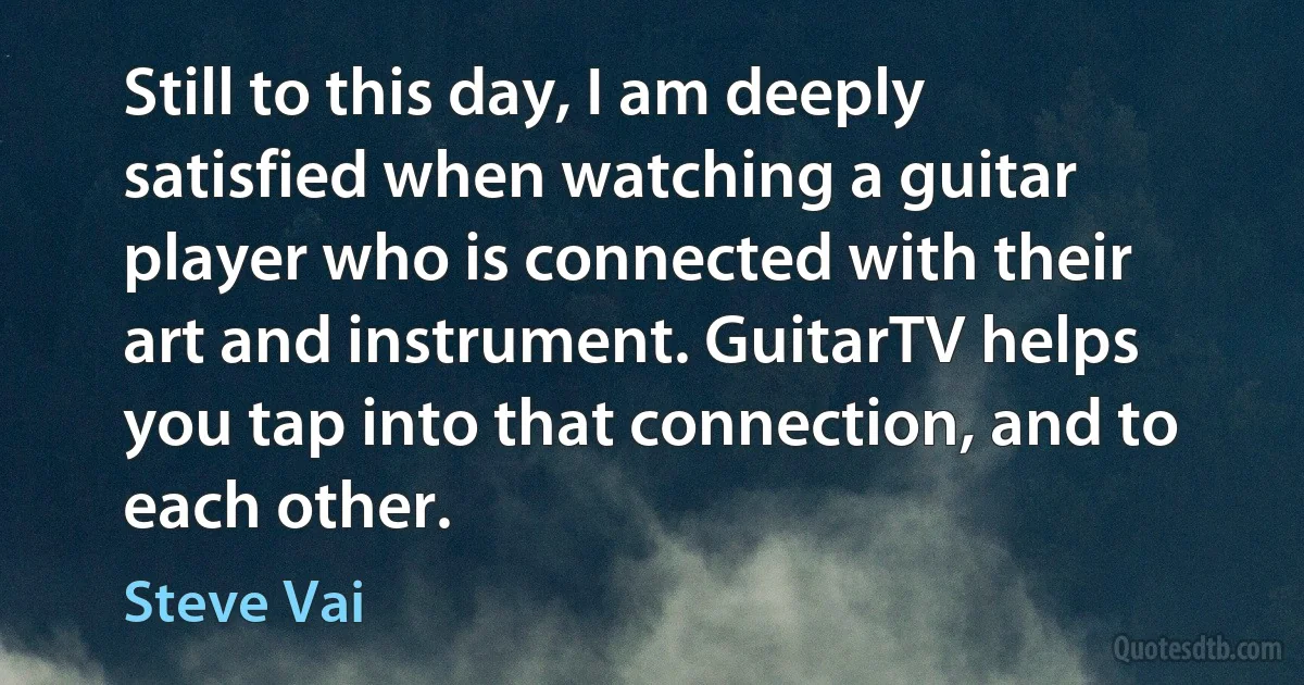 Still to this day, I am deeply satisfied when watching a guitar player who is connected with their art and instrument. GuitarTV helps you tap into that connection, and to each other. (Steve Vai)