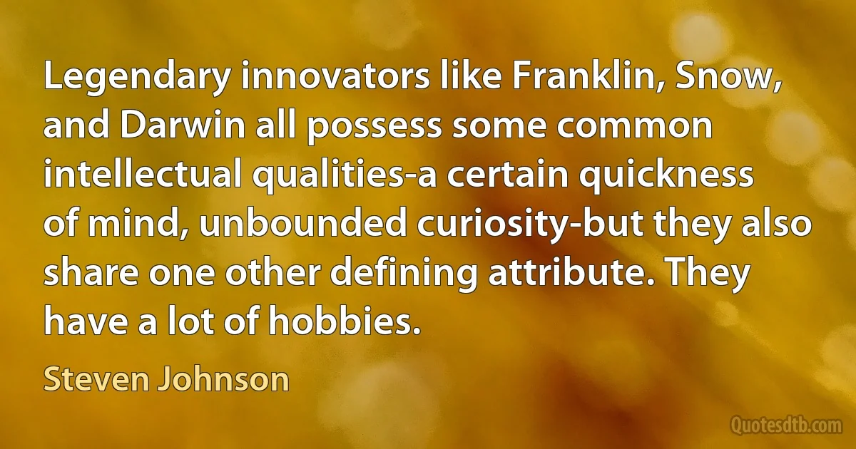 Legendary innovators like Franklin, Snow, and Darwin all possess some common intellectual qualities-a certain quickness of mind, unbounded curiosity-but they also share one other defining attribute. They have a lot of hobbies. (Steven Johnson)