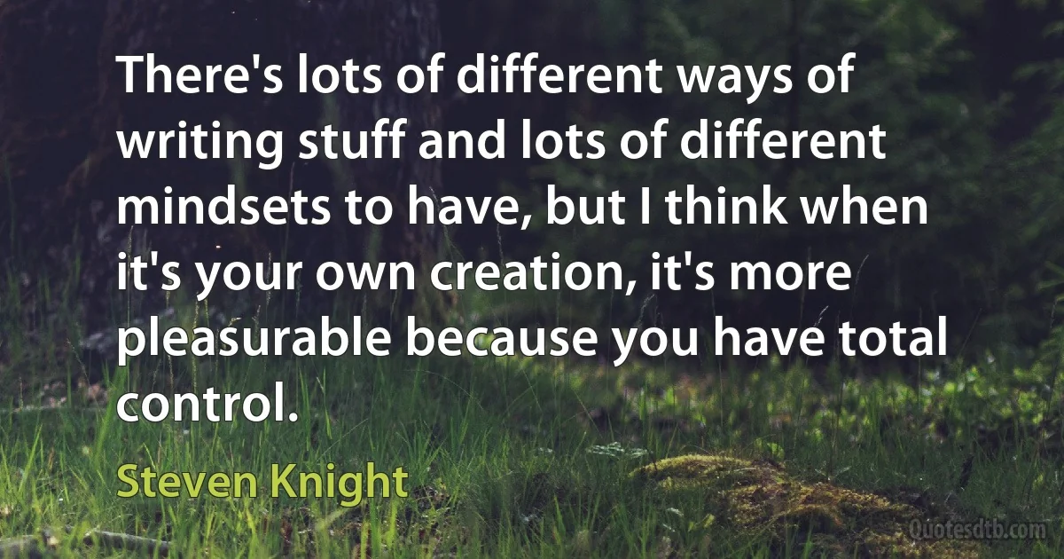 There's lots of different ways of writing stuff and lots of different mindsets to have, but I think when it's your own creation, it's more pleasurable because you have total control. (Steven Knight)