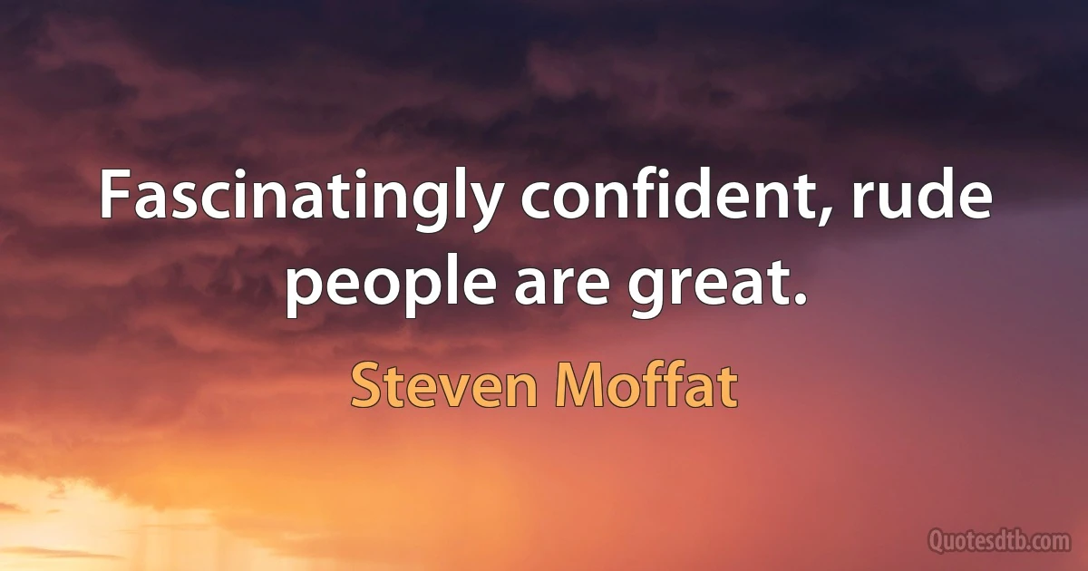 Fascinatingly confident, rude people are great. (Steven Moffat)